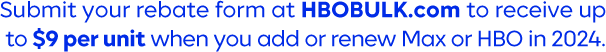 Submit your rebate form at HBOBULK.com to receive up  to $9 per unit when you add or renew Max or HBO in 2024.